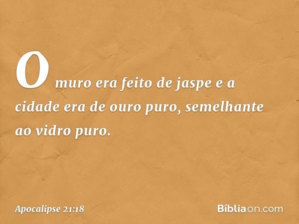 O muro era feito de jaspe e a cidade era de ouro puro, semelhante ao vidro puro. -- Apocalipse 21:18