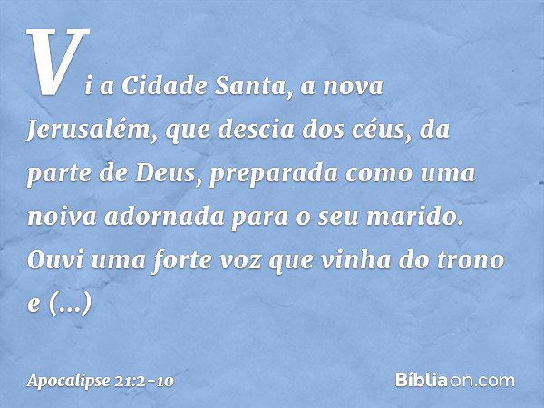 Vi a Cidade Santa, a nova Jerusalém, que descia dos céus, da parte de Deus, preparada como uma noiva adornada para o seu marido. Ouvi uma forte voz que vinha do