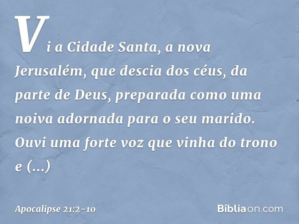 Vi a Cidade Santa, a nova Jerusalém, que descia dos céus, da parte de Deus, preparada como uma noiva adornada para o seu marido. Ouvi uma forte voz que vinha do