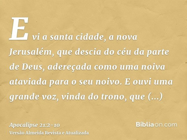 E vi a santa cidade, a nova Jerusalém, que descia do céu da parte de Deus, adereçada como uma noiva ataviada para o seu noivo.E ouvi uma grande voz, vinda do tr