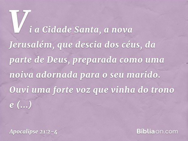 Vi a Cidade Santa, a nova Jerusalém, que descia dos céus, da parte de Deus, preparada como uma noiva adornada para o seu marido. Ouvi uma forte voz que vinha do