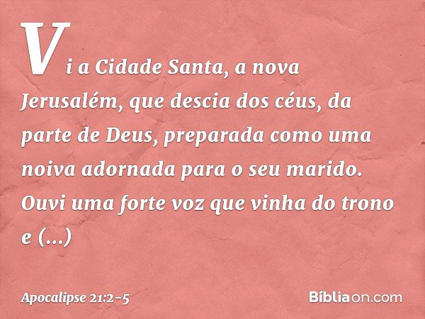 Vi a Cidade Santa, a nova Jerusalém, que descia dos céus, da parte de Deus, preparada como uma noiva adornada para o seu marido. Ouvi uma forte voz que vinha do