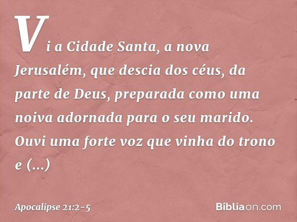 Vi a Cidade Santa, a nova Jerusalém, que descia dos céus, da parte de Deus, preparada como uma noiva adornada para o seu marido. Ouvi uma forte voz que vinha do