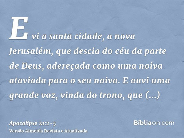 E vi a santa cidade, a nova Jerusalém, que descia do céu da parte de Deus, adereçada como uma noiva ataviada para o seu noivo.E ouvi uma grande voz, vinda do tr