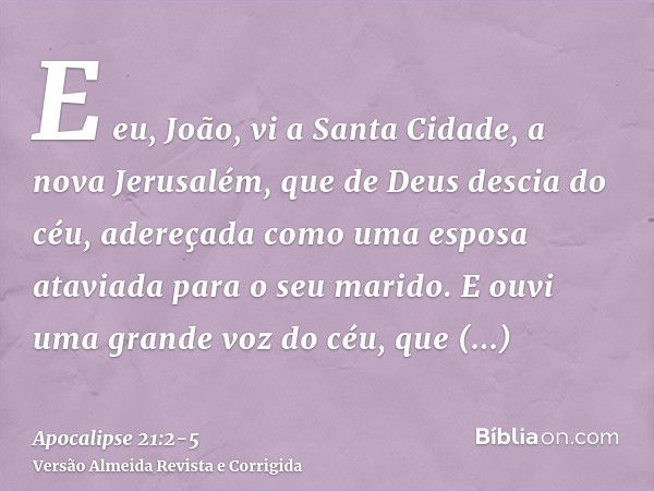 E eu, João, vi a Santa Cidade, a nova Jerusalém, que de Deus descia do céu, adereçada como uma esposa ataviada para o seu marido.E ouvi uma grande voz do céu, q