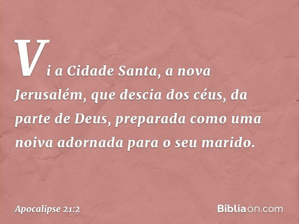 Vi a Cidade Santa, a nova Jerusalém, que descia dos céus, da parte de Deus, preparada como uma noiva adornada para o seu marido. -- Apocalipse 21:2