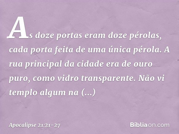 As doze portas eram doze pérolas, cada porta feita de uma única pérola. A rua principal da cidade era de ouro puro, como vidro transparente. Não vi templo algum