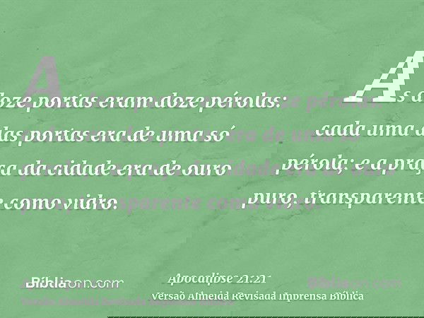 As doze portas eram doze pérolas: cada uma das portas era de uma só pérola; e a praça da cidade era de ouro puro, transparente como vidro.