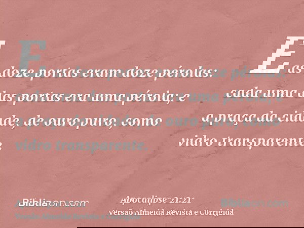 E as doze portas eram doze pérolas: cada uma das portas era uma pérola; e a praça da cidade, de ouro puro, como vidro transparente.