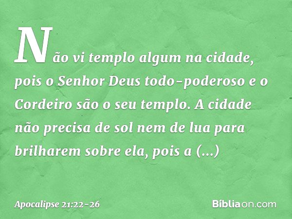 Não vi templo algum na cidade, pois o Senhor Deus todo-poderoso e o Cordeiro são o seu templo. A cidade não precisa de sol nem de lua para brilharem sobre ela, 