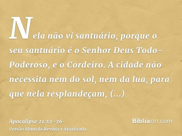 Nela não vi santuário, porque o seu santuário é o Senhor Deus Todo-Poderoso, e o Cordeiro.A cidade não necessita nem do sol, nem da lua, para que nela resplande