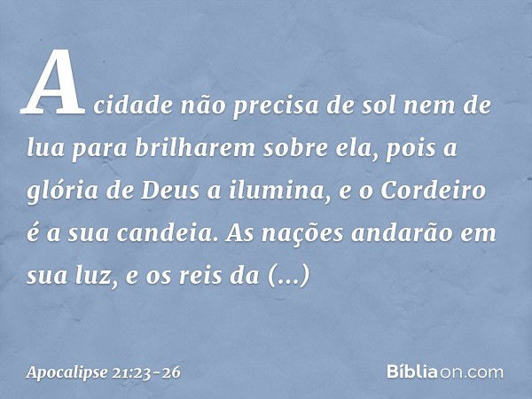 A cidade não precisa de sol nem de lua para brilharem sobre ela, pois a glória de Deus a ilumina, e o Cordeiro é a sua candeia. As nações andarão em sua luz, e 