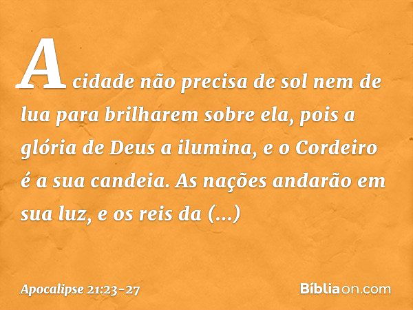 A cidade não precisa de sol nem de lua para brilharem sobre ela, pois a glória de Deus a ilumina, e o Cordeiro é a sua candeia. As nações andarão em sua luz, e 