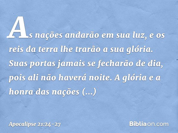 As nações andarão em sua luz, e os reis da terra lhe trarão a sua glória. Suas portas jamais se fecharão de dia, pois ali não haverá noite. A glória e a honra d