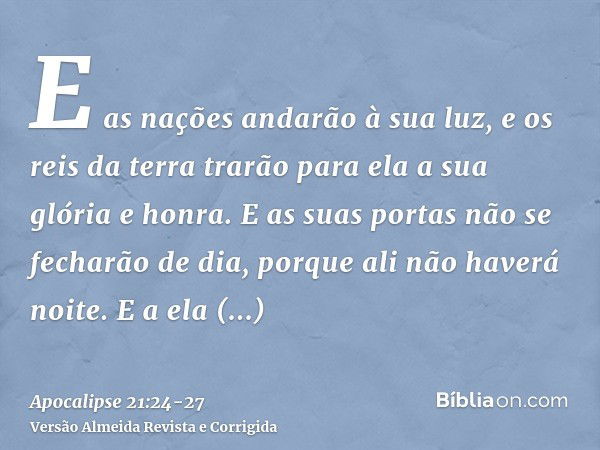 E as nações andarão à sua luz, e os reis da terra trarão para ela a sua glória e honra.E as suas portas não se fecharão de dia, porque ali não haverá noite.E a 