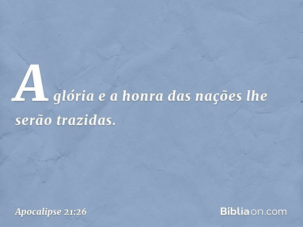 A glória e a honra das nações lhe serão trazidas. -- Apocalipse 21:26