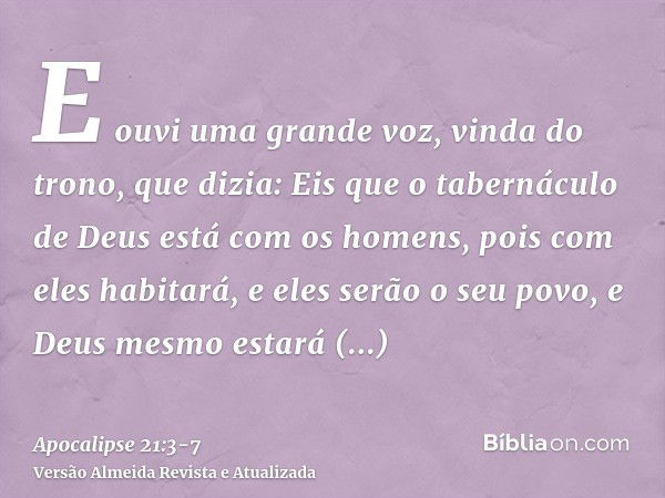 E ouvi uma grande voz, vinda do trono, que dizia: Eis que o tabernáculo de Deus está com os homens, pois com eles habitará, e eles serão o seu povo, e Deus mesm