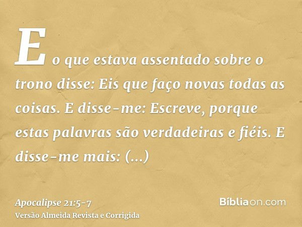 E o que estava assentado sobre o trono disse: Eis que faço novas todas as coisas. E disse-me: Escreve, porque estas palavras são verdadeiras e fiéis.E disse-me 