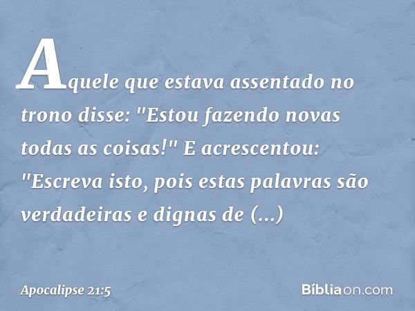 Aquele que estava assentado no trono disse: "Estou fazendo novas todas as coisas!" E acrescentou: "Escreva isto, pois estas palavras são verdadeiras e dignas de