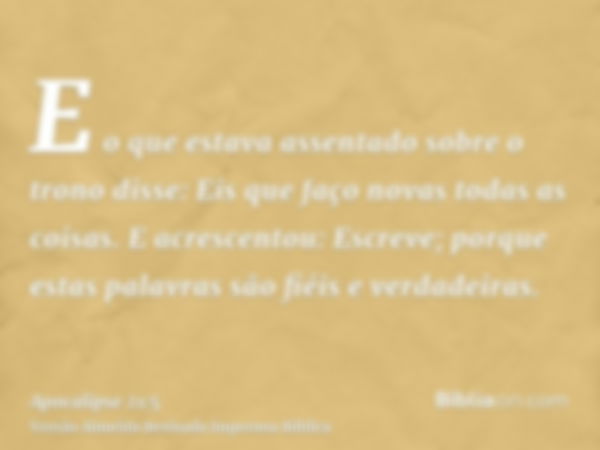 E o que estava assentado sobre o trono disse: Eis que faço novas todas as coisas. E acrescentou: Escreve; porque estas palavras são fiéis e verdadeiras.