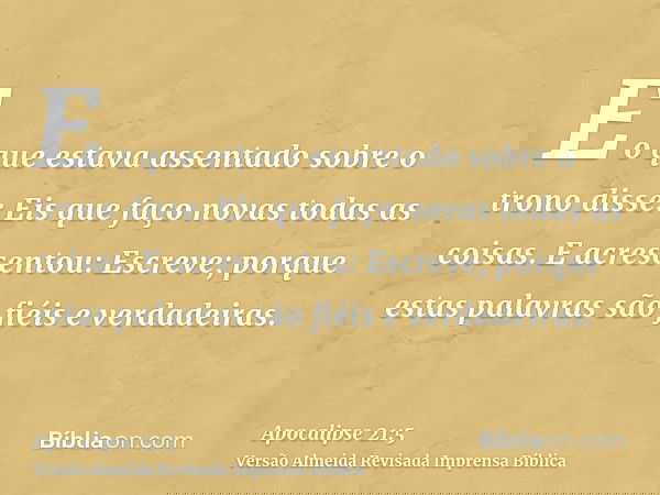 E o que estava assentado sobre o trono disse: Eis que faço novas todas as coisas. E acrescentou: Escreve; porque estas palavras são fiéis e verdadeiras.