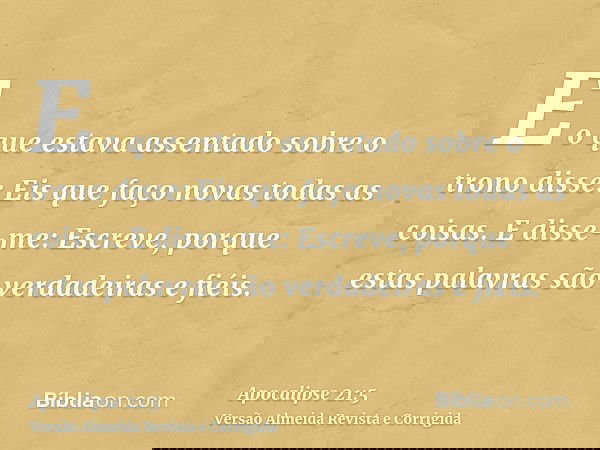 E o que estava assentado sobre o trono disse: Eis que faço novas todas as coisas. E disse-me: Escreve, porque estas palavras são verdadeiras e fiéis.