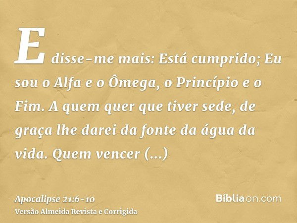 E disse-me mais: Está cumprido; Eu sou o Alfa e o Ômega, o Princípio e o Fim. A quem quer que tiver sede, de graça lhe darei da fonte da água da vida.Quem vence