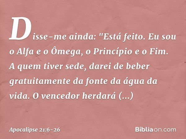 Disse-me ainda: "Está feito. Eu sou o Alfa e o Ômega, o Princípio e o Fim. A quem tiver sede, darei de beber gratuitamente da fonte da água da vida. O vencedor 