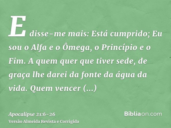 E disse-me mais: Está cumprido; Eu sou o Alfa e o Ômega, o Princípio e o Fim. A quem quer que tiver sede, de graça lhe darei da fonte da água da vida.Quem vence