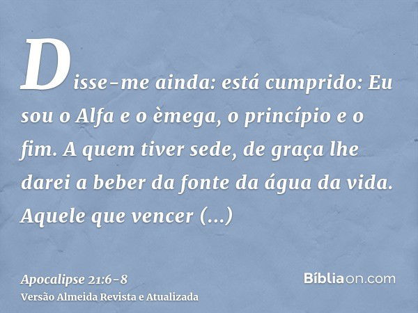 Disse-me ainda: está cumprido: Eu sou o Alfa e o èmega, o princípio e o fim. A quem tiver sede, de graça lhe darei a beber da fonte da água da vida.Aquele que v