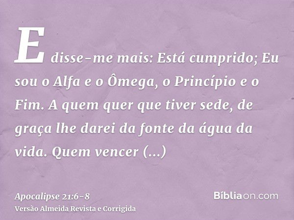 E disse-me mais: Está cumprido; Eu sou o Alfa e o Ômega, o Princípio e o Fim. A quem quer que tiver sede, de graça lhe darei da fonte da água da vida.Quem vence