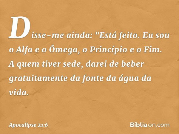 Disse-me ainda: "Está feito. Eu sou o Alfa e o Ômega, o Princípio e o Fim. A quem tiver sede, darei de beber gratuitamente da fonte da água da vida. -- Apocalip