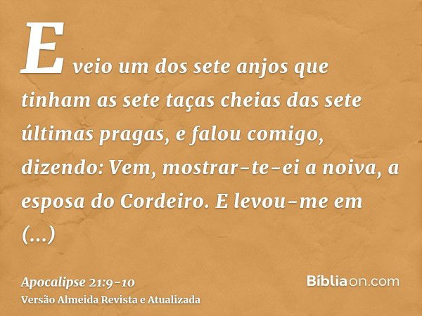 E veio um dos sete anjos que tinham as sete taças cheias das sete últimas pragas, e falou comigo, dizendo: Vem, mostrar-te-ei a noiva, a esposa do Cordeiro.E le