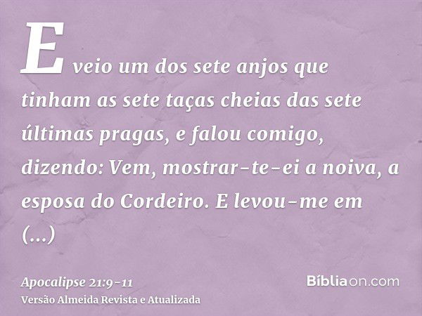 E veio um dos sete anjos que tinham as sete taças cheias das sete últimas pragas, e falou comigo, dizendo: Vem, mostrar-te-ei a noiva, a esposa do Cordeiro.E le