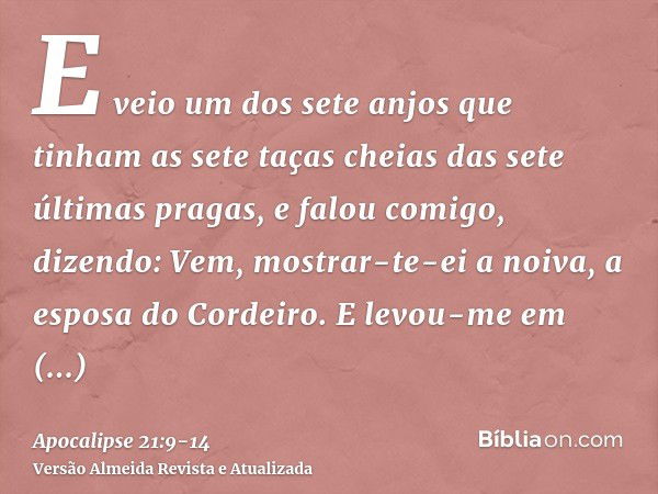 E veio um dos sete anjos que tinham as sete taças cheias das sete últimas pragas, e falou comigo, dizendo: Vem, mostrar-te-ei a noiva, a esposa do Cordeiro.E le