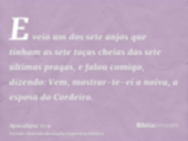 E veio um dos sete anjos que tinham as sete taças cheias das sete últimas pragas, e falou comigo, dizendo: Vem, mostrar-te-ei a noiva, a esposa do Cordeiro.