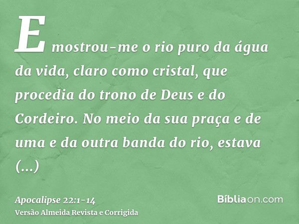 E mostrou-me o rio puro da água da vida, claro como cristal, que procedia do trono de Deus e do Cordeiro.No meio da sua praça e de uma e da outra banda do rio, 