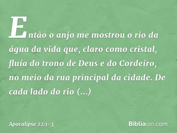 Então o anjo me mostrou o rio da água da vida que, claro como cristal, fluía do trono de Deus e do Cordeiro, no meio da rua principal da cidade. De cada lado do