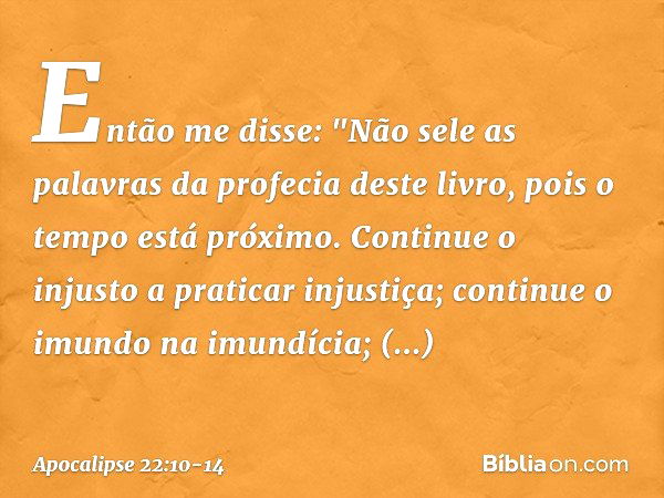 Então me disse: "Não sele as palavras da profecia deste livro, pois o tempo está próximo. Continue o injusto a praticar injustiça; continue o imundo na imundíci