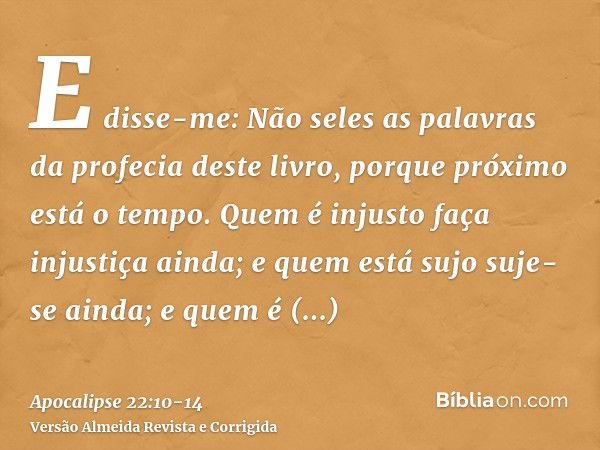 E disse-me: Não seles as palavras da profecia deste livro, porque próximo está o tempo.Quem é injusto faça injustiça ainda; e quem está sujo suje-se ainda; e qu