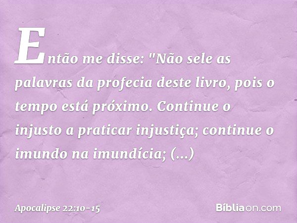 Então me disse: "Não sele as palavras da profecia deste livro, pois o tempo está próximo. Continue o injusto a praticar injustiça; continue o imundo na imundíci