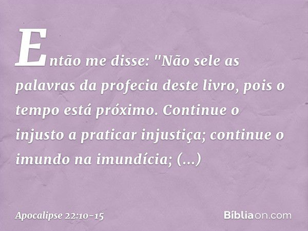 Então me disse: "Não sele as palavras da profecia deste livro, pois o tempo está próximo. Continue o injusto a praticar injustiça; continue o imundo na imundíci