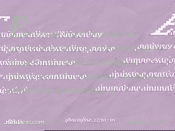 Então me disse: "Não sele as palavras da profecia deste livro, pois o tempo está próximo. Continue o injusto a praticar injustiça; continue o imundo na imundíci