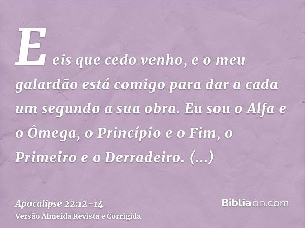 E eis que cedo venho, e o meu galardão está comigo para dar a cada um segundo a sua obra.Eu sou o Alfa e o Ômega, o Princípio e o Fim, o Primeiro e o Derradeiro