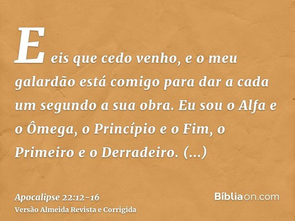 E eis que cedo venho, e o meu galardão está comigo para dar a cada um segundo a sua obra.Eu sou o Alfa e o Ômega, o Princípio e o Fim, o Primeiro e o Derradeiro