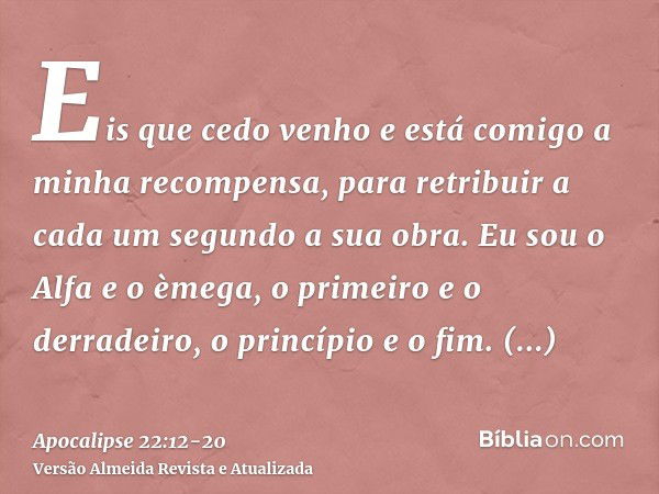 Eis que cedo venho e está comigo a minha recompensa, para retribuir a cada um segundo a sua obra.Eu sou o Alfa e o èmega, o primeiro e o derradeiro, o princípio