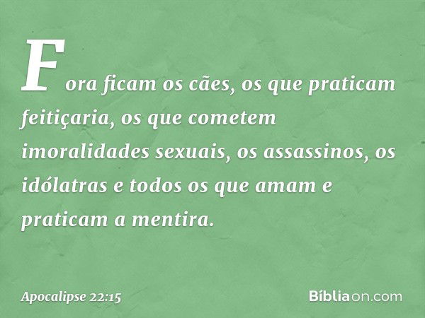 Fora ficam os cães, os que praticam feitiçaria, os que cometem imoralidades sexuais, os assassinos, os idólatras e todos os que amam e praticam a mentira. -- Ap