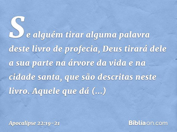 Se alguém tirar alguma palavra deste livro de profecia, Deus tirará dele a sua parte na árvore da vida e na cidade santa, que são descritas neste livro. Aquele 