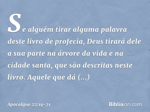 Se alguém tirar alguma palavra deste livro de profecia, Deus tirará dele a sua parte na árvore da vida e na cidade santa, que são descritas neste livro. Aquele 