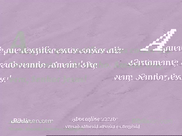 Aquele que testifica estas coisas diz: Certamente, cedo venho. Amém! Ora, vem, Senhor Jesus!